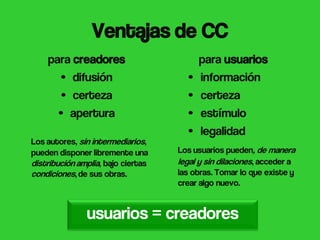 (CC) BY Kristin Alexanderson


                 Ventajas de CC
    para creadores                        para usuarios
      • difusión                      •   información
      • certeza                       •   certeza
      • apertura                      •   estímulo
                                      •   legalidad
Los autores, sin intermediarios,
pueden disponer libremente una      Los usuarios pueden, de manera
distribución amplia, bajo ciertas   legal y sin dilaciones, acceder a
condiciones, de sus obras.          las obras. Tomar lo que existe y
                                    crear algo nuevo.


               usuarios = creadores
 