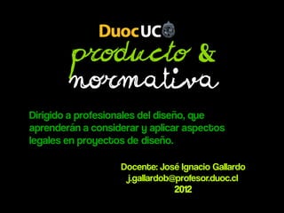 Producto &
        Normativa
Dirigido a profesionales del diseño, que
aprenderán a considerar y aplicar aspectos
legales en proyectos de diseño.

                   Docente: José Ignacio Gallardo
                    j.gallardob@profesor.duoc.cl
                                2012
 