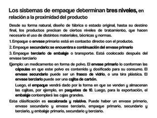 Los sistemas de empaque determinan tres niveles, en
relación a la proximidad del producto
Desde su forma natural, diseño de fábrica o estado original, hasta su destino
final, los productos precisan de ciertos niveles de tratamiento, que hacen
necesario el uso de distintos materiales, técnicas y normas.
1. Empaque o envase primario: está en contacto directo con el producto.
2. Empaque secundario: se encuentra a continuación del envase primario
3. Empaque terciario de embalaje o transporte. Está coolocado después del
envase terciario
Ejemplo: un medicamento en forma de polvo. El envase primario lo conforman las
    cápsulas en que este polvo es contenido y dosificado para su consumo. El
    envase secundario puede ser un frasco de vidrio, o una tira plástica. El
    envase terciario puede ser una cajita de cartón.
    Luego, el empaque vendrá dado por la forma en que se venden y almacenan
    las cajitas, por ejemplo, en paquetes de 10. Luego, para la exportación, el
    embalaje contemplará las cajas grandes.
Esta clásificación es escalonada y relativa. Puede haber un envase primerio,
    envase secundario y envase terciario, empaque primario, secundario y
    terciario, y embalaje primario, secundario y terciario.
 