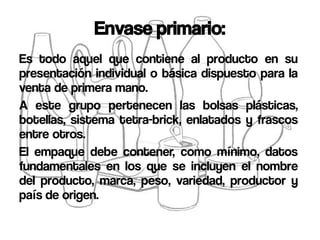 Envase primario:
Es todo aquel que contiene al producto en su
presentación individual o básica dispuesto para la
venta de primera mano.
A este grupo pertenecen las bolsas plásticas,
botellas, sistema tetra-brick, enlatados y frascos
entre otros.
El empaque debe contener, como mínimo, datos
fundamentales en los que se incluyen el nombre
del producto, marca, peso, variedad, productor y
país de origen.
 
