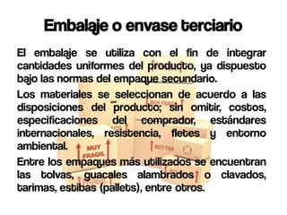 Embalaje o envase terciario
El embalaje se utiliza con el fin de integrar
cantidades uniformes del producto, ya dispuesto
bajo las normas del empaque secundario.
Los materiales se seleccionan de acuerdo a las
disposiciones del producto; sin omitir, costos,
especificaciones del comprador, estándares
internacionales, resistencia, fletes y entorno
ambiental.
Entre los empaques más utilizados se encuentran
las tolvas, guacales alambrados o clavados,
tarimas, estibas (pallets), entre otros.
 