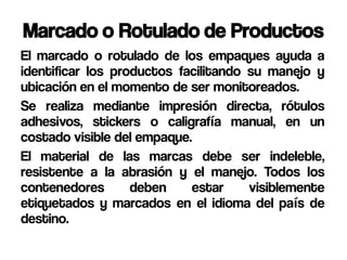 Marcado o Rotulado de Productos
El marcado o rotulado de los empaques ayuda a
identificar los productos facilitando su manejo y
ubicación en el momento de ser monitoreados.
Se realiza mediante impresión directa, rótulos
adhesivos, stickers o caligrafía manual, en un
costado visible del empaque.
El material de las marcas debe ser indeleble,
resistente a la abrasión y el manejo. Todos los
contenedores       deben    estar     visiblemente
etiquetados y marcados en el idioma del país de
destino.
 