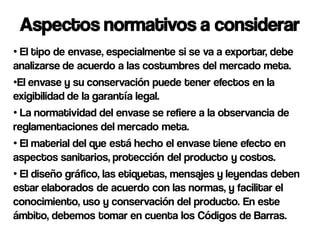 Aspectos normativos a considerar
• El tipo de envase, especialmente si se va a exportar, debe
analizarse de acuerdo a las costumbres del mercado meta.
•El envase y su conservación puede tener efectos en la
exigibilidad de la garantía legal.
• La normatividad del envase se refiere a la observancia de
reglamentaciones del mercado meta.
• El material del que está hecho el envase tiene efecto en
aspectos sanitarios, protección del producto y costos.
• El diseño gráfico, las etiquetas, mensajes y leyendas deben
estar elaborados de acuerdo con las normas, y facilitar el
conocimiento, uso y conservación del producto. En este
ámbito, debemos tomar en cuenta los Códigos de Barras.
 