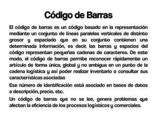 Código de Barras
El código de barras es un código basado en la representación
mediante un conjunto de líneas paralelas verticales de distinto
grosor y espaciado que en su conjunto contienen una
determinada información, es decir, las barras y espacios del
código representan pequeñas cadenas de caracteres. De este
modo, el código de barras permite reconocer rápidamente un
artículo de forma única, global y no ambigua en un punto de la
cadena logística y así poder realizar inventario o consultar sus
características asociadas
Ese número de identificación está asociado en bases de datos
a descripción, precio, etc.
Un código de barras que no se lee, genera problemas que
afectan la eficiencia de los procesos logísticos y comerciales.
 
