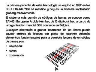 La primera patente de esta tecnología se originó en 1952 en los
EE.UU. Desde 1980 se masificó y hoy es un sistema implantado
global y masivamente.
El sistema más común de códigos de barras se conoce como
EAN-13 (European Article Number, de 13 dígitos), hoy a cargo de
la organización mundial GS1, con sede en Bélgica.
Cualquier alteración o grosor incorrecto de las líneas puede
causar errores de lectura por parte del scanner. Además,
elementos fundamentales para la correcta lectura de un código
de barras son:
• ubicación;
• color;
• zona muda.
 