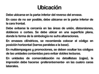 Ubicación
Debe ubicarse en la parte inferior del reverso del envase.
En caso de no ser posible, debe ubicarse en la parte inferior de
la cara frontal.
Debe evitarse la cercanía en las áreas de unión, distorsiones,
dobleces o cortes. Se debe ubicar en una superficie plana,
donde la forma de la simbología no sufra alteraciones.
En envases cilíndricos, se recomienda colocar el código en
posición horizontal (barras paralelas a la base).
En multiempaques y promociones, se deben ocultar los códigos
de las unidades contenidas para evitar dobles lecturas.
En unidades de comercialización no detallistas (cajas), la
impresión debe hacerse -preferentemente- en las cuatro caras
laterales.
 