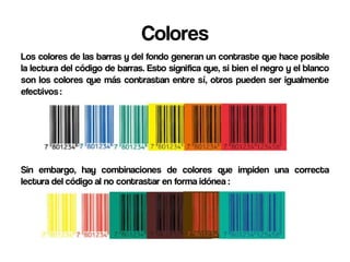 Colores
Los colores de las barras y del fondo generan un contraste que hace posible
la lectura del código de barras. Esto significa que, si bien el negro y el blanco
son los colores que más contrastan entre sí, otros pueden ser igualmente
efectivos :




Sin embargo, hay combinaciones de colores que impiden una correcta
lectura del código al no contrastar en forma idónea :
 