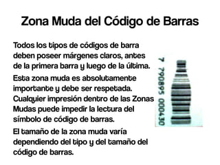 Zona Muda del Código de Barras
Todos los tipos de códigos de barra
deben poseer márgenes claros, antes
de la primera barra y luego de la última.
Esta zona muda es absolutamente
importante y debe ser respetada.
Cualquier impresión dentro de las Zonas
Mudas puede impedir la lectura del
símbolo de código de barras.
El tamaño de la zona muda varía
dependiendo del tipo y del tamaño del
código de barras.
 