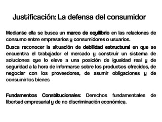 Justificación: La defensa del consumidor
Mediante ella se busca un marco de equilibrio en las relaciones de
consumo entre empresarios y consumidores o usuarios.
Busca reconocer la situación de debilidad estructural en que se
encuentra el trabajador el mercado y construir un sistema de
soluciones que lo eleve a una posición de igualdad real y de
seguridad a la hora de informarse sobre los productos ofrecidos, de
negociar con los proveedores, de asumir obligaciones y de
consumir los bienes

Fundamentos Constitucionales: Derechos fundamentales de
libertad empresarial y de no discriminación económica.
 