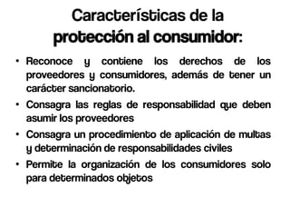 Características de la
       protección al consumidor:
• Reconoce y contiene los derechos de los
  proveedores y consumidores, además de tener un
  carácter sancionatorio.
• Consagra las reglas de responsabilidad que deben
  asumir los proveedores
• Consagra un procedimiento de aplicación de multas
  y determinación de responsabilidades civiles
• Permite la organización de los consumidores solo
  para determinados objetos
 