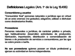 Definiciones Legales (Art. 1º de la Ley 19.496)
Consumidores y usuarios
“Consumidor final” personas naturales o jurídicas que en virtud
de un acto oneroso (no gratuito), adquieren, utilizan o disfrutan
como destinatarios finales.

Proveedores
Personas naturales o jurídicas, de carácter público o privado,
que habitualmente desarrollen actividades de producción,
fabricación, importación, distribución o comercialización de
bienes o de prestación de servicios a consumidores, por las que
se cobre precio o tarifa.

No son proveedores quienes posean un título profesional y
ejerzan su actividad en forma independiente.
 