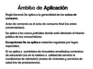 Ámbito de Aplicación
Regla General: Se aplica a la generalidad de los actos de
consumo.
Acto de comercio es el acto de consumo final (no entre
comerciantes).
Se aplica a los casos judiciales donde esté afectado el interés
público de los consumidores
Excepciones: No se aplica a materias reguladas por leyes
especiales.
Sí se aplica a suministro de inmuebles amoblados; contratos
de educación (no en lo relativo a calidad del servicio ni
condiciones de admisión); ventas de viviendas y servicios de
salud (no de prestaciones).
 