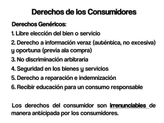 Derechos de los Consumidores
Derechos Genéricos:
1. Libre elección del bien o servicio
2. Derecho a información veraz (auténtica, no excesiva)
y oportuna (previa ala compra)
3. No discriminación arbitraria
4. Seguridad en los bienes y servicios
5. Derecho a reparación e indemnización
6. Recibir educación para un consumo responsable

Los derechos del consumidor son irrenunciables de
manera anticipada por los consumidores.
 