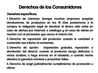 Derechos de los Consumidores
Derechos específicos:
1. Derecho de retracto: Aunque muchas empresas acepten
devoluciones de productos en los 10 días posteriores a la
compra, la obligación legal de devolver el dinero sólo exite en
caso de ofertas por internet o catálogo; y en caso de oferta en
reunión con el proveedor, que vence el mismo día.
2. Derecho de reposición del producto: cuando la cantidad o
contenido sea inferior al contenido.
3. Derecho de opción         (reparación gratuita, reposición o
devolución del dinero): cuando el producto tenga defectos o
vicios ocultos, o haya errores en el rotulado, o cuando hecha
efectiva la garantía volviese a presentar fallas
4. Derecho de exigir judicialmente cumplimiento de promoción u
oferta
 