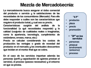Mezcla de Mercadotecnia:
La mercadotecnia busca asegurar el éxito comercial
del producto o servicio y la satisfacciones de las
necesidades de los consumidores (Mercado). Para ello             “4 P”
debe responder a cuáles son las características que      •   producto
requiere el producto total, y cual sea su precio.        •   plaza
Características: surgirán del análisis de la             •   precio
funcionalidad (a qué necesidades responde) y la          •   promoción
calidad (conjunto de cualidades reales o imaginarias,
como la apariencia, tecnología, cumplimiento de
                                                           + “3P” en los
estándares, envase, marca, etc.)                               servicios
Precio: se calculan considerando los costos de           • personas
producción; las ventajas o grado de novedad del
                                                         • phisical
producto en el mercado; y los eventuales descuentos         enviroment
que incidan en el monto final que se cobra.                 (entorno)
                                                         • proceso
En el caso de los servicios importan además las
personas (perfil y capacitación de quienes prestan el
servicio), el proceso (pasoso necesarios) y el entorno
en que se presta.
 