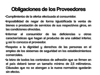 Obligaciones de los Proveedores
•Cumplimiento de la oferta efectuada al consumidor.
•Imposibilidad de negar de forma injustificada la venta de
 bienes o prestación de servicios de sus respectivos giros, en
 las condiciones ofrecidas.
•Informar al consumidor de las deficiencias u otras
 características que hagan al producto de una calidad inferior,
 y así lo conozca el proveedor.
•Respeto a la dignidad y derechos de las personas en el
 empleo de los sistemas de seguridad en los establecimientos
 comerciales.
•la letra de todos los contratos de adhesión que se firmen en
 el país deberá tener un tamaño mínimo de 2,5 milímetros.
 Cláusulas que no se atengan a la nueva normativa quedarán
 sin efecto.
 