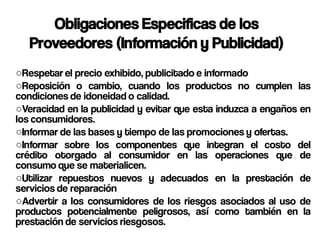 Obligaciones Especificas de los
   Proveedores (Información y Publicidad)
○Respetar el precio exhibido, publicitado e informado
○Reposición o cambio, cuando los productos no cumplen las
condiciones de idoneidad o calidad.
○Veracidad en la publicidad y evitar que esta induzca a engaños en
los consumidores.
○Informar de las bases y tiempo de las promociones y ofertas.
○Informar sobre los componentes que integran el costo del
crédito otorgado al consumidor en las operaciones que de
consumo que se materialicen.
○Utilizar repuestos nuevos y adecuados en la prestación de
servicios de reparación
○Advertir a los consumidores de los riesgos asociados al uso de
productos potencialmente peligrosos, así como también en la
prestación de servicios riesgosos.
 