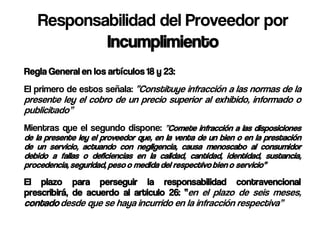 Responsabilidad del Proveedor por
           Incumplimiento
Regla General en los artículos 18 y 23:
El primero de estos señala: “Constituye infracción a las normas de la
presente ley el cobro de un precio superior al exhibido, informado o
publicitado”
Mientras que el segundo dispone: “Comete infracción a las disposiciones
de la presente ley el proveedor que, en la venta de un bien o en la prestación
de un servicio, actuando con negligencia, causa menoscabo al consumidor
debido a fallas o deficiencias en la calidad, cantidad, identidad, sustancia,
procedencia, seguridad, peso o medida del respectivo bien o servicio”
El plazo para perseguir la responsabilidad contravencional
prescribirá, de acuerdo al articulo 26: “en el plazo de seis meses,
contado desde que se haya incurrido en la infracción respectiva”
 