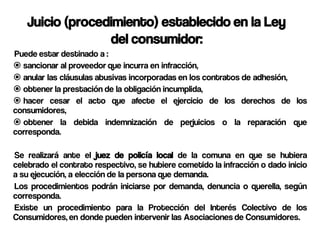 Juicio (procedimiento) establecido en la Ley
                 del consumidor:
Puede estar destinado a :
 sancionar al proveedor que incurra en infracción,
 anular las cláusulas abusivas incorporadas en los contratos de adhesión,
 obtener la prestación de la obligación incumplida,
 hacer cesar el acto que afecte el ejercicio de los derechos de los
consumidores,
 obtener la debida indemnización de perjuicios o la reparación que
corresponda.

Se realizará ante el juez de policía local de la comuna en que se hubiera
celebrado el contrato respectivo, se hubiere cometido la infracción o dado inicio
a su ejecución, a elección de la persona que demanda.
Los procedimientos podrán iniciarse por demanda, denuncia o querella, según
corresponda.
Existe un procedimiento para la Protección del Interés Colectivo de los
Consumidores, en donde pueden intervenir las Asociaciones de Consumidores.
 