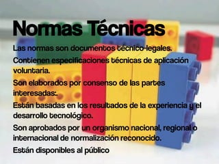Normas Técnicas
Las normas son documentos técnico-legales.
Contienen especificaciones técnicas de aplicación
voluntaria.
Son elaborados por consenso de las partes
interesadas:.
Están basadas en los resultados de la experiencia y el
desarrollo tecnológico.
Son aprobados por un organismo nacional, regional o
internacional de normalización reconocido.
Están disponibles al público
 