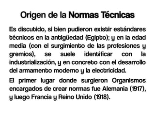 Origen de la Normas Técnicas
Es discutido, si bien pudieron existir estándares
técnicos en la antigüedad (Egipto); y en la edad
media (con el surgimiento de las profesiones y
gremios), se suele identificar con la
industrialización, y en concreto con el desarrollo
del armamento moderno y la electricidad.
El primer lugar donde surgieron Organismos
encargados de crear normas fue Alemania (1917),
y luego Francia y Reino Unido (1918).
 