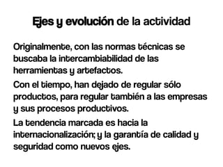Ejes y evolución de la actividad
Originalmente, con las normas técnicas se
buscaba la intercambiabilidad de las
herramientas y artefactos.
Con el tiempo, han dejado de regular sólo
productos, para regular también a las empresas
y sus procesos productivos.
La tendencia marcada es hacia la
internacionalización; y la garantía de calidad y
seguridad como nuevos ejes.
 