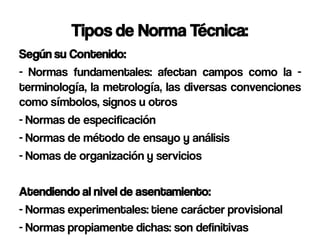 Tipos de Norma Técnica:
Según su Contenido:
- Normas fundamentales: afectan campos como la -
terminología, la metrología, las diversas convenciones
como símbolos, signos u otros
- Normas de especificación
- Normas de método de ensayo y análisis
- Nomas de organización y servicios

Atendiendo al nivel de asentamiento:
- Normas experimentales: tiene carácter provisional
- Normas propiamente dichas: son definitivas
 