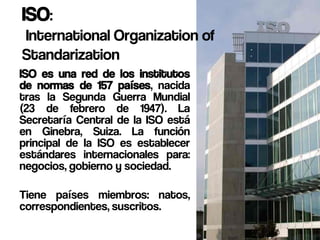 ISO:
International Organization of
Standarization
ISO es una red de los institutos
de normas de 157 países, nacida
tras la Segunda Guerra Mundial
(23 de febrero de 1947). La
Secretaría Central de la ISO está
en Ginebra, Suiza. La función
principal de la ISO es establecer
estándares internacionales para:
negocios, gobierno y sociedad.

Tiene países miembros: natos,
correspondientes, suscritos.
 