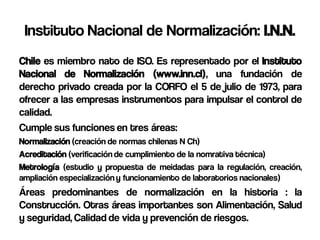 Instituto Nacional de Normalización: I.N.N.
Chile es miembro nato de ISO. Es representado por el Instituto
Nacional de Normalización (www.inn.cl), una fundación de
derecho privado creada por la CORFO el 5 de julio de 1973, para
ofrecer a las empresas instrumentos para impulsar el control de
calidad.
Cumple sus funciones en tres áreas:
Normalización (creación de normas chilenas N Ch)
Acreditación (verificación de cumplimiento de la nomrativa técnica)
Metrología (estudio y propuesta de meidadas para la regulación, creación,
ampliación especialización y funcionamiento de laboratorios nacionales)
Áreas predominantes de normalización en la historia : la
Construcción. Otras áreas importantes son Alimentación, Salud
y seguridad, Calidad de vida y prevención de riesgos.
 