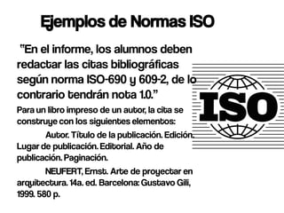 Ejemplos de Normas ISO
 “En el informe, los alumnos deben
redactar las citas bibliográficas
según norma ISO-690 y 609-2, de lo
contrario tendrán nota 1.0.”
Para un libro impreso de un autor, la cita se
construye con los siguientes elementos:
        Autor. Título de la publicación. Edición.
Lugar de publicación. Editorial. Año de
publicación. Paginación.
        NEUFERT, Ernst. Arte de proyectar en
arquitectura. 14a. ed. Barcelona: Gustavo Gili,
1999. 580 p.
 