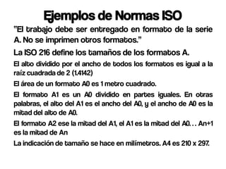 Ejemplos de Normas ISO
“El trabajo debe ser entregado en formato de la serie
A. No se imprimen otros formatos.”
La ISO 216 define los tamaños de los formatos A.
El alto dividido por el ancho de todos los formatos es igual a la
raíz cuadrada de 2 (1.4142)
El área de un formato A0 es 1 metro cuadrado.
El formato A1 es un A0 dividido en partes iguales. En otras
palabras, el alto del A1 es el ancho del A0, y el ancho de A0 es la
mitad del alto de A0.
El formato A2 ese la mitad del A1, el A1 es la mitad del A0… An+1
es la mitad de An
La indicación de tamaño se hace en milímetros. A4 es 210 x 297.
 
