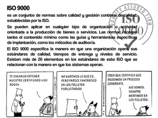 ISO 9000
es un conjunto de normas sobre calidad y gestión continua de calidad,
establecidas por la ISO.
Se pueden aplicar en cualquier tipo de organización o actividad
orientada a la producción de bienes o servicios. Las normas recogen
tanto el contenido mínimo como las guías y herramientas específicas
de implantación, como los métodos de auditoría.
El ISO 9000 especifica la manera en que una organización opera, sus
estándares de calidad, tiempos de entrega y niveles de servicio.
Existen más de 20 elementos en los estándares de este ISO que se
relacionan con la manera en que los sistemas operan.
 