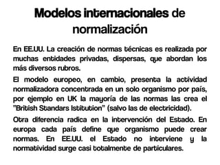 Modelos internacionales de
            normalización
En EE.UU. La creación de normas técnicas es realizada por
muchas entidades privadas, dispersas, que abordan los
más diversos rubros.
El modelo europeo, en cambio, presenta la actividad
normalizadora concentrada en un solo organismo por país,
por ejemplo en UK la mayoría de las normas las crea el
“British Standars Istitution” (salvo las de electricidad).
Otra diferencia radica en la intervención del Estado. En
europa cada país define que organismo puede crear
normas. En EE.UU. el Estado no interviene y la
normatividad surge casi totalmente de particulares.
 