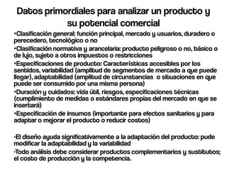 Datos primordiales para analizar un producto y
            su potencial comercial
•Clasificación general: función principal, mercado y usuarios, duradero o
perecedero, tecnológico o no
•Clasificación normativa y arancelaria: producto peligroso o no, básico o
de lujo, sujeto a otros impuestos o restricciones
•Especificaciones de producto: Características accesibles por los
sentidos, variabilidad (amplitud de segmentos de mercado a que puede
llegar), adaptabilidad (amplitud de circunstancias o situaciones en que
puede ser consumido por una misma persona)
•Duración y cuidados: vida útil, riesgos, especificaciones técnicas
(cumplimiento de medidas o estándares propias del mercado en que se
insertará)
•Especificación de insumos (importante para efectos sanitarios y para
adaptar o mejorar el producto o reducir costos)

-El diseño ayuda significativamente a la adaptación del producto: pude
modificar la adaptabilidad y la variabilidad
-Todo análisis debe considerar productos complementarios y sustitutos;
el costo de producción y la competencia.
 