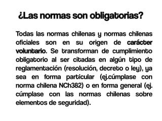 ¿Las normas son obligatorias?
Todas las normas chilenas y normas chilenas
oficiales son en su origen de carácter
voluntario. Se transforman de cumplimiento
obligatorio al ser citadas en algún tipo de
reglamentación (resolución, decreto o ley), ya
sea en forma particular (ej.cúmplase con
norma chilena NCh382) o en forma general (ej.
cúmplase con las normas chilenas sobre
elementos de seguridad).
 