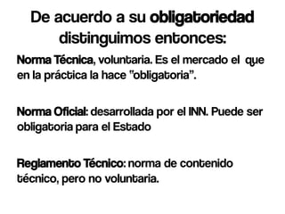 De acuerdo a su obligatoriedad
      distinguimos entonces:
Norma Técnica, voluntaria. Es el mercado el que
en la práctica la hace “obligatoria”.

Norma Oficial: desarrollada por el INN. Puede ser
obligatoria para el Estado

Reglamento Técnico: norma de contenido
técnico, pero no voluntaria.
 