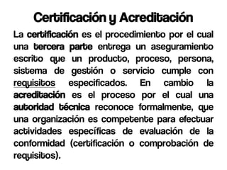 Certificación y Acreditación
La certificación es el procedimiento por el cual
una tercera parte entrega un aseguramiento
escrito que un producto, proceso, persona,
sistema de gestión o servicio cumple con
requisitos especificados. En cambio la
acreditación es el proceso por el cual una
autoridad técnica reconoce formalmente, que
una organización es competente para efectuar
actividades específicas de evaluación de la
conformidad (certificación o comprobación de
requisitos).
 