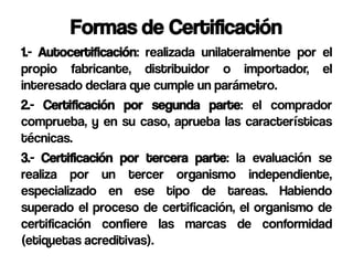 Formas de Certificación
1.- Autocertificación: realizada unilateralmente por el
propio fabricante, distribuidor o importador, el
interesado declara que cumple un parámetro.
2.- Certificación por segunda parte: el comprador
comprueba, y en su caso, aprueba las características
técnicas.
3.- Certificación por tercera parte: la evaluación se
realiza por un tercer organismo independiente,
especializado en ese tipo de tareas. Habiendo
superado el proceso de certificación, el organismo de
certificación confiere las marcas de conformidad
(etiquetas acreditivas).
 