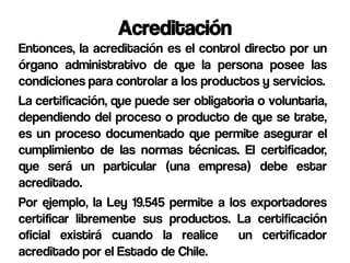 Acreditación
Entonces, la acreditación es el control directo por un
órgano administrativo de que la persona posee las
condiciones para controlar a los productos y servicios.
La certificación, que puede ser obligatoria o voluntaria,
dependiendo del proceso o producto de que se trate,
es un proceso documentado que permite asegurar el
cumplimiento de las normas técnicas. El certificador,
que será un particular (una empresa) debe estar
acreditado.
Por ejemplo, la Ley 19.545 permite a los exportadores
certificar libremente sus productos. La certificación
oficial existirá cuando la realice un certificador
acreditado por el Estado de Chile.
 