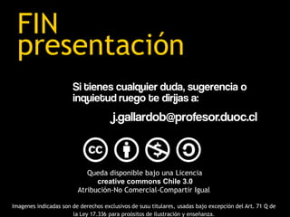 FIN
 presentación
                       Si tienes cualquier duda, sugerencia o
                       inquietud ruego te dirijas a:
                                       j.gallardob@profesor.duoc.cl



                            Queda disponible bajo una Licencia
                               creative commons Chile 3.0
                         Atribución-No Comercial-Compartir Igual

Imagenes indicadas son de derechos exclusivos de susu titulares, usadas bajo excepción del Art. 71 Q de
                       la Ley 17.336 para proósitos de ilustración y enseñanza.
 