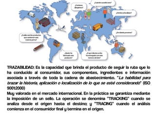 TRAZABILIDAD: Es la capacidad que brinda el producto de seguir la ruta que lo
ha conducido al consumidor, sus componentes, ingredientes e información
asociada a través de toda la cadena de abastecimiento. “La habilidad para
trazar la historia, aplicación o localización de lo que se esté considerando” (ISO
9001:2000)
Muy valorada en el mercado internacional. En la práctica se garantiza mediante
la imposición de un sello. La operación se denomina “TRACKING” cuando se
analiza desde el origen hasta el destino; y “TRACING” cuando el análisis
comienza en el consumidor final y termina en el origen.
 