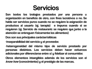 Servicios
Son todos los trabajos prestados por una persona u
organización en beneficio de otro, con fines lucrativos o no. Se
habla ser servicios puros cuando no se requiere la asignación de
productos al usuario (ej. terapia) e impuros cuando si se
requieren (ej. Servicio de restaurant: se requiere que junto a la
atención se entreguen físicamente los alimentos)
Dos son sus principales carácterísiiticas
-inseparabilidad del servicio y el proveedor.
-heterogeneidad del mismo tipo de servicio prestado por
personas distintos. Los servicios deben hacer esfuerzos
adicionales por diferenciarse entre sí y fidelizar al consumidor.
Otros elementos intangibles además de los servicios son el
know how (conocimiento) y el prestigio de las marcas.
 