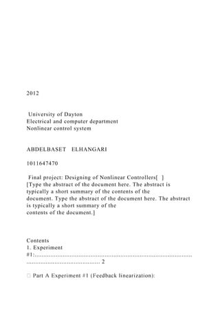2012
University of Dayton
Electrical and computer department
Nonlinear control system
ABDELBASET ELHANGARI
1011647470
Final project: Designing of Nonlinear Controllers[ ]
[Type the abstract of the document here. The abstract is
typically a short summary of the contents of the
document. Type the abstract of the document here. The abstract
is typically a short summary of the
contents of the document.]
Contents
1. Experiment
#1:..........................................................................................
.......................................... 2
 