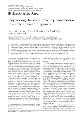 Journal of Public Affairs
Volume 12 Number 2 pp 109–119 (2012)
Published online 14 March 2012 in Wiley Online Library
(www.wileyonlinelibrary.com) DOI: 10.1002/pa.1412

■ Special Issue Paper

Unpacking the social media phenomenon:
towards a research agenda
Jan H. Kietzmann1*, Bruno S. Silvestre2, Ian P. McCarthy1
and Leyland F. Pitt1
1
    Beedie School of Business, Simon Fraser University, Vancouver, BC, Canada
2
    Faculty of Business and Economics, University of Winnipeg, Winnipeg, MB, Canada


      In this paper, we highlight some of the challenges and opportunities that social media presents to researchers, and
      offer relevant theoretical avenues to be explored. To do this, we present a model that unpacks social media by using
      a honeycomb of seven functional building blocks. We then examine each of the seven building blocks and, through
      appropriate social and socio-technical theories, raise questions that warrant further in-depth research to advance
      the conceptualization of social media in public affairs research. Finally, we combine the individual research questions
      for each building block back into the honeycomb model to illustrate how the theories in combination provide a
      powerful macro-lens for research on social media dynamics. Copyright © 2012 John Wiley & Sons, Ltd.


Social media continues to have a tremendous im-                    social networks, wikis and a plethora of other
pact on how people behave online; how they search,                 consumer-oriented services and platforms continue
play, converse, form communities, build and main-                  to grow.
tain relationships; and how they create, tag, modify                  Of course these interesting social media develop-
and share content across any number of sites and                   ments are impacting research, particularly studies
devices. In response to the ever-increasing penetra-               of at the intersection of public affairs and social
tion rate of social media services and the ﬁerce                   media marketing (Terblanche, 2011), online commu-
competition among new entrants and incumbents,                     nities (Jones et al., 2004; Bateman et al., 2010),
new business models emerge regularly, where                        government activities (Waters and Williams, 2011),
ﬁrms blend unique technologies and business                        the development of opinion leaders (Crittenden
models to build competitive advantages (Godes                      et al., 2011) or individual customer behaviour
et al., 2005; Godes et al., 2009; Gnyawali et al.,                 (Thomas, 2004; Hughner et al., 2007; Leskovec
2010). For instance, so-called ‘freemium models’                   et al., 2007; Büttner and Göritz, 2008; Zhao et al.,
that offer basic services for free but advanced                    2008; Kaplan and Haenlein, 2010; Kilduff and
features at a premium, ‘afﬁliate models’ that drive                Brass, 2010; Neilson, 2010; Ozanne and Ballantine,
consumers to associate websites and Internet-                      2010). In order to provide a managerial foundation
advertising models are all being replaced by new                   for understanding these new services, consumers
models that make use of an advanced understand-                    and their speciﬁc engagement needs, a honeycomb
ing of monitoring behaviour on social media. For                   framework (Figure 1) was recently presented
instance, ‘personalized retargeting’ services follow               (Kietzmann et al., 2011). Its usefulness as a lens
and bring back consumers who did not complete                      for understanding social media through seven
their purchases on a retailer’s site, and ‘promoted                functional building blocks has since been discussed
tweets’ allow advertisers to expose regular, personal              widely in scholarly and practitioner-oriented publi-
tweets (i.e. public, text-based posts of up to 140                 cations. We argue that the same honeycomb model
characters) to a wider yet highly focused audience.                can serve a very important role for developing
At the same time, content-sharing sites, microblogs,               sound research agenda for social media in public
                                                                   affairs and for identifying and combining appropriate
                                                                   theoretical lenses.
*Correspondence to: Jan H. Kietzmann, Beedie School of Business,      This honeycomb model helps explain the implica-
Simon Fraser University, 500 Granville Street, Vancouver, BC,
V6C 1W6, Canada.                                                   tions that each block can have for how ﬁrms should
E-mail: jan_kietzmann@sfu.ca                                       engage with social media in three important ways.

Copyright © 2012 John Wiley & Sons, Ltd.
 