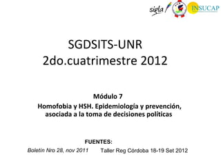 SGDSITS-UNR
     2do.cuatrimestre 2012

                      Módulo 7
    Homofobia y HSH. Epidemiología y prevención,
      asociada a la toma de decisiones políticas


                      FUENTES:
Boletín Nro 28, nov 2011   Taller Reg Córdoba 18-19 Set 2012
 