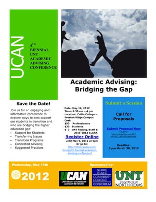 UCAN
              4TH
              BIENNIAL
              UNT
              ACADEMIC
              ADVISING
              CONFERENCE


                                       Academic Advising:
                                        Bridging the Gap

    Save the Date!                                              Submit a Session
                                  Date: May 16, 2012
Join us for an engaging and       Time: 8:30 am – 4 pm
informative conference to         Location: Collin College –          Call for
explore ways to best support      Preston Ridge Campus
                                  Cost:                              Proposals
our students in transition and
                                  $50 Professionals
who are bridging the higher       $30 Students
education gap:                    $ 0 UNT Faculty/Staff &       Submit Proposal Now
                                                                            Or go to:
 Support for Students                   2011-2012 CLARA
                                                                   https://unt.qualtrics.com/SE/?
 Transferring Issues              Register Online                SID=SV_1RE5o8DQjN6NHbC
 Transition Programs               until May 9, 2012 at 5pm
 Connected Advising                        Or go to:
                                                                      Deadline:
 Suggested Practices                http://ntccc.wufoo.com/
                                                                 5 pm March 30, 2012
                                 forms/4th-biennial-academic-
                                     advising-conference/




Wednesday, May 16th                                   Sponsored by:



       2012
 