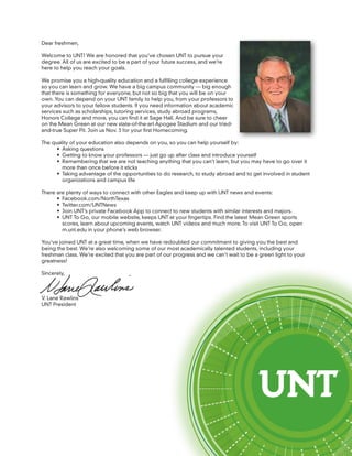 Dear freshmen,

Welcome to UNT! We are honored that you’ve chosen UNT to pursue your
degree. All of us are excited to be a part of your future success, and we’re
here to help you reach your goals.

We promise you a high-quality education and a fulfilling college experience
so you can learn and grow. We have a big campus community — big enough
that there is something for everyone, but not so big that you will be on your
own. You can depend on your UNT family to help you, from your professors to
your advisors to your fellow students. If you need information about academic
services such as scholarships, tutoring services, study abroad programs,
Honors College and more, you can find it at Sage Hall. And be sure to cheer
on the Mean Green at our new state-of-the-art Apogee Stadium and our tried-
and-true Super Pit. Join us Nov. 3 for your first Homecoming.

The quality of your education also depends on you, so you can help yourself by:
      •	 Asking questions
      •	 Getting to know your professors — just go up after class and introduce yourself
      •	 Remembering that we are not teaching anything that you can’t learn, but you may have to go over it
         more than once before it sticks
      •	 Taking advantage of the opportunities to do research, to study abroad and to get involved in student
         organizations and campus life

There are plenty of ways to connect with other Eagles and keep up with UNT news and events:
      •	 Facebook.com/NorthTexas
      •	 Twitter.com/UNTNews
      •	 Join UNT’s private Facebook App to connect to new students with similar interests and majors.
      •	 UNT To Go, our mobile website, keeps UNT at your fingertips. Find the latest Mean Green sports
         scores, learn about upcoming events, watch UNT videos and much more. To visit UNT To Go, open
         m.unt.edu in your phone’s web browser.

You’ve joined UNT at a great time, when we have redoubled our commitment to giving you the best and
being the best. We’re also welcoming some of our most academically talented students, including your
freshman class. We’re excited that you are part of our progress and we can’t wait to be a green light to your
greatness!

Sincerely,



V. Lane Rawlins
UNT President
 