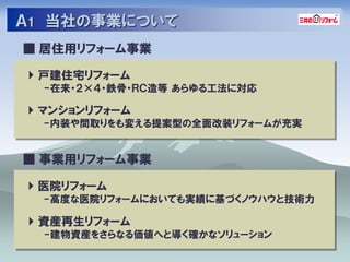 Ａ1 当社の事業について
■ 居住用リフォーム事業

 戸建住宅リフォーム
 -在来・２×４・鉄骨・ＲＣ造等 あらゆる工法に対応

 マンションリフォーム
 -内装や間取りをも変える提案型の全面改装リフォームが充実


■ 事業用リフォーム事業

 医院リフォーム
 -高度な医院リフォームにおいても実績に基づくノウハウと技術力

 資産再生リフォーム
 -建物資産をさらなる価値へと導く確かなソリューション
 