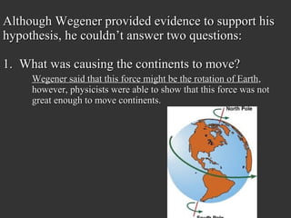 Although Wegener provided evidence to support his
hypothesis, he couldn’t answer two questions:

1. What was causing the continents to move?
     Wegener said that this force might be the rotation of Earth,
     however, physicists were able to show that this force was not
     great enough to move continents.
 