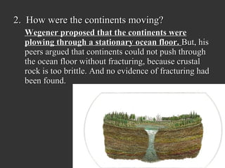 2. How were the continents moving?
  Wegener proposed that the continents were
  plowing through a stationary ocean floor. But, his
  peers argued that continents could not push through
  the ocean floor without fracturing, because crustal
  rock is too brittle. And no evidence of fracturing had
  been found.
 